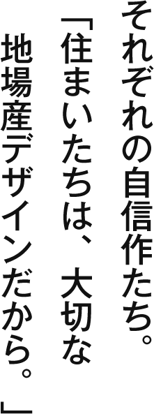 それぞれの自信作たち。「住まいたちは、大切な地場産デザインだから。」