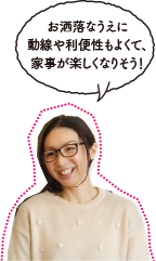 お洒落なうえに動線や利便性もよくて、家事が楽しくなりそう!